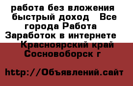 работа без вложения, быстрый доход - Все города Работа » Заработок в интернете   . Красноярский край,Сосновоборск г.
